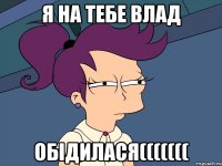 я на тебе Влад ОБІДИЛАСЯ(((((((