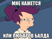 МНЕ КАЖЕТСЯ ИЛИ ЛЮБАРОВ БАЛДА