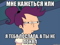 Мне кажеться или я тебя послала, а ты не понял