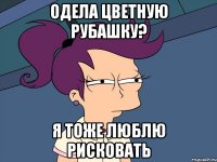 одела цветную рубашку? я тоже люблю рисковать