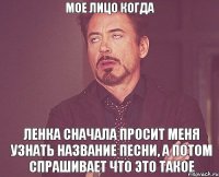 мое лицо когда Ленка сначала просит меня узнать название песни, а потом спрашивает что это такое