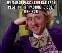 ну давай расскажи как твой ребенок неправильно ввел пин-код 