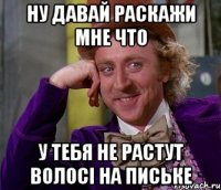 ну давай раскажи мне что у тебя не растут волосі на письке