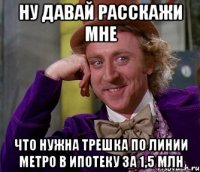 Ну давай расскажи мне Что нужна трешка по линии метро в ипотеку за 1,5 млн