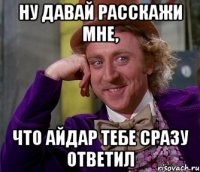 ну давай расскажи мне, что Айдар тебе сразу ответил