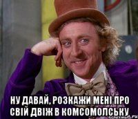  ну давай, розкажи мені про свій двіж в комсомолську