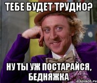 Тебе будет трудно? Ну ты уж постарайся, бедняжка