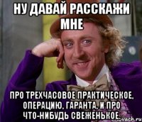 Ну давай расскажи мне про трехчасовое практическое, операцию, гаранта, и про что-нибудь свеженькое.