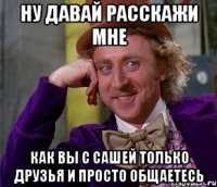 ну давай расскажи мне как вы с Сашей только друзья и просто общаетесь