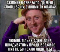 скільки в тебе було до мене хлопців? ну, з якими ти спала? любий, тільки один, але я шкодуватиму про це все своє життя, бо кохаю лише тебе