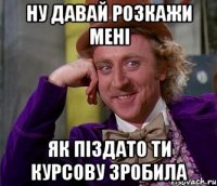 Ну давай розкажи мені як піздато ти курсову зробила