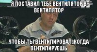 Я поставил тебе вентилятор в вентилятор чтобы ты вентилировал, когда вентилируешь