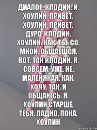 Диалог. Клодин. И. Хоулин. Привет. Хоулин. Привет. Дура. Клодин. Хоулин. Как. Ты. Со. Мной. Общаешся. Вот. Так клодин. Я. Совсем. Уже. Не. Маленякая. Как. Хочу. Так. И общаюсь. Я. Хоулин старше тебя. Ладно. Пока. Хоулин