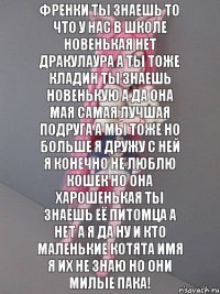 Френки ты знаешь то что у нас в школе новенькая нет Дракулаура а ты тоже Кладин ты знаешь новенькую а да она мая самая лучшая подруга а мы тоже но больше я дружу с ней я конечно не люблю кошек но она харошенькая ты знаешь её питомца а нет а я да ну и кто маленькие котята имя я их не знаю но они милые пака!