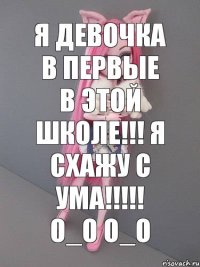 я девочка в первые в этой школе!!! я схажу с ума!!!!! о_О О_о