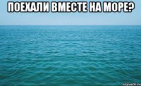 поехали вместе на море? 