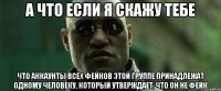 А что если я скажу тебе что аккаунты всех фейков этой группе принадлежат одному человеку, который утверждает, что он не фейк