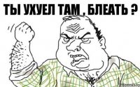 ТЫ УХУЕЛ ТАМ , БЛЕАТЬ ?