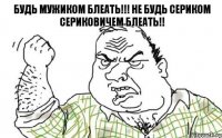 Будь мужиком блеать!!! Не будь сериком сериковичем блеать!!