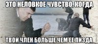 это неловкое чувство, когда твой член больше чем ее пизда