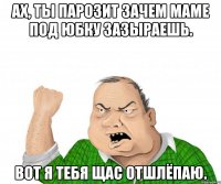 Ах, ты парозит зачем маме под юбку зазыраешь. Вот я тебя щас отшлёпаю.