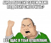 Ах,ты парозит зачем маме под юбку смотришь? Вот щас я тебя отшлёпаю.