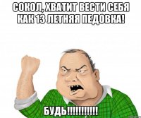 Сокол, хватит вести себя как 13 летняя педовка! будь!!!!!!!!!!!