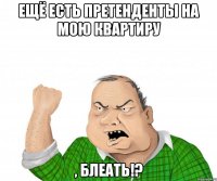 ещё есть претенденты на мою квартиру , блеать!?