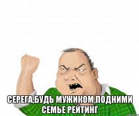  Серега,будь мужиком,подними семье рейтинг