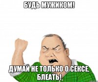 будь мужиком! Думай не только о сексе, блеать!