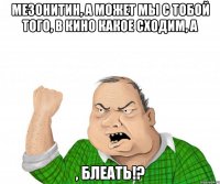 Мезонитин, а может мы с тобой того, в кино какое сходим, а , блеать!?