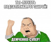 ты -перхоть подзалупная.Рот закрой! Демченко-супер!