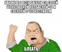 как же вы всех заебли со своей шоколадной колбаской-то и свеклой с черноСЛИВОМ , блеать!