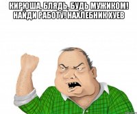 Кирюша, блядь, будь мужиком! найди работу! нахлебник хуев 