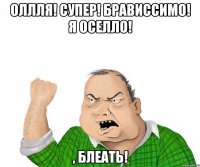 Оллля! Супер! Брависсимо! Я оселло! , блеать!