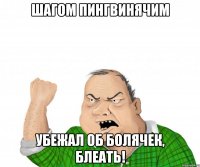 шагом пингвинячим убежал об болячек, блеать!