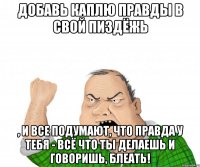 Добавь каплю правды в свой пиздёжь , и все подумают, что правда у тебя - всё что ты делаешь и говоришь, блеать!