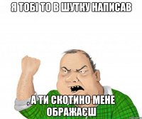 я тобi то в шутку написав , а ти скотино мене ображаєш