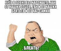 хуёв в говне вы нарожаете, как от наших отцов, так и от наших братьев и от нас самих , блеать!