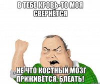 в тебе кровь-то моя свернётся , не что костный мозг приживётся, блеать!