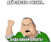 Дай списать физику... ...будь бабой блеать!