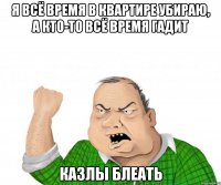 я всё время в квартире убираю, а кто-то всё время гадит казлы блеать