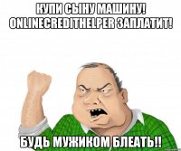 Купи сыну машину! Onlinecredithelper заплатит! Будь мужиком блеать!!