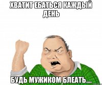 хватит ебаться каждый день будь мужиком блеать....