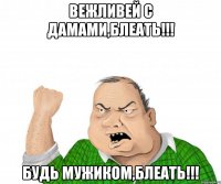 Вежливей с дамами,блеать!!! Будь мужиком,блеать!!!