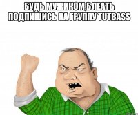 БУДЬ МУЖИКОМ,БЛЕАТЬ ПОДПИШИСЬ НА ГРУППУ TUTBASS 