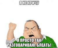 Я не кричу Я просто так разговариваю, блеать!