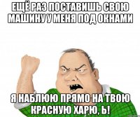 Ещё раз поставишь свою машину у меня под окнами я наблюю прямо на твою красную харю, Ь!