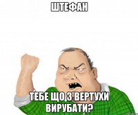 Штефан Тебе що з вертухи вирубати?