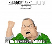 спроси у аксаны про аванс будь мужиком, БЛЕАТЬ !